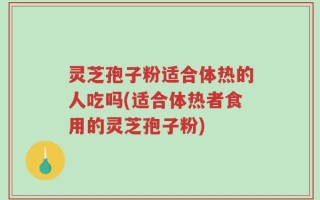 灵芝孢子粉适合体热的人吃吗(适合体热者食用的灵芝孢子粉)