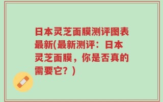 日本灵芝面膜测评图表最新(最新测评：日本灵芝面膜，你是否真的需要它？)