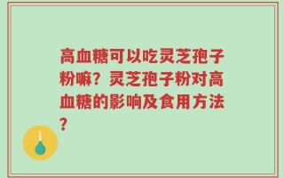 高血糖可以吃灵芝孢子粉嘛？灵芝孢子粉对高血糖的影响及食用方法？
