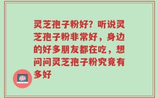 灵芝孢子粉好？听说灵芝孢子粉非常好，身边的好多朋友都在吃，想问问灵芝孢子粉究竟有多好