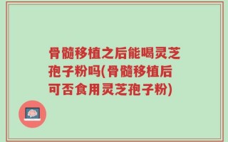 骨髓移植之后能喝灵芝孢子粉吗(骨髓移植后可否食用灵芝孢子粉)