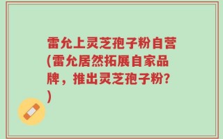 雷允上灵芝孢子粉自营(雷允居然拓展自家品牌，推出灵芝孢子粉？)