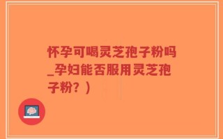 怀孕可喝灵芝孢子粉吗_孕妇能否服用灵芝孢子粉？)