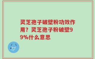 灵芝孢子破壁粉功效作用？灵芝孢子粉破壁99%什么意思