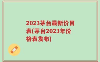 2023茅台最新价目表(茅台2023年价格表发布)