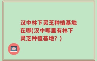 汉中林下灵芝种植基地在哪(汉中哪里有林下灵芝种植基地？)