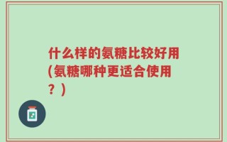 什么样的氨糖比较好用(氨糖哪种更适合使用？)