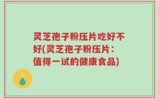 灵芝孢子粉压片吃好不好(灵芝孢子粉压片：值得一试的健康食品)