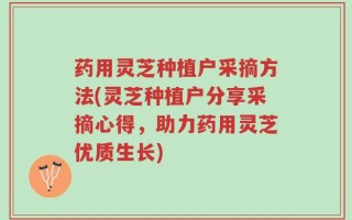 药用灵芝种植户采摘方法(灵芝种植户分享采摘心得，助力药用灵芝优质生长)
