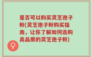 是否可以购买灵芝孢子粉(灵芝孢子粉购买指南，让你了解如何选购高品质的灵芝孢子粉)