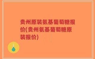 贵州原装氨基葡萄糖报价(贵州氨基葡萄糖原装报价)