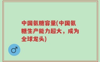 中国氨糖容量(中国氨糖生产能力超大，成为全球龙头)