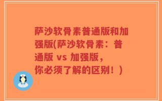 萨沙软骨素普通版和加强版(萨沙软骨素：普通版 vs 加强版，你必须了解的区别！)
