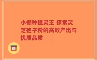 小棚种植灵芝 探索灵芝孢子粉的高效产出与优质品质
