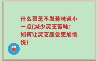 什么灵芝不发苦味道小一点(减少灵芝苦味：如何让灵芝品尝更加愉悦)