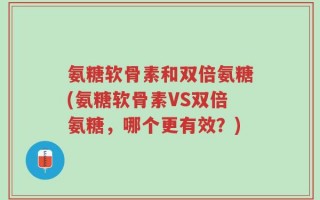 氨糖软骨素和双倍氨糖(氨糖软骨素VS双倍氨糖，哪个更有效？)