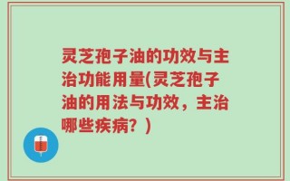 灵芝孢子油的功效与主治功能用量(灵芝孢子油的用法与功效，主治哪些疾病？)