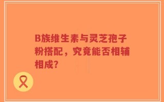 B族维生素与灵芝孢子粉搭配，究竟能否相辅相成？