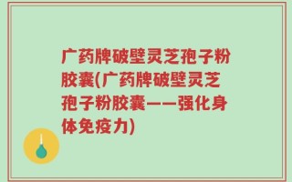 广药牌破壁灵芝孢子粉胶囊(广药牌破壁灵芝孢子粉胶囊——强化身体免疫力)