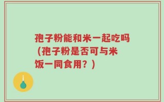 孢子粉能和米一起吃吗 (孢子粉是否可与米饭一同食用？)