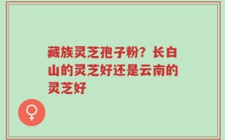 藏族灵芝孢子粉？长白山的灵芝好还是云南的灵芝好
