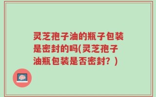 灵芝孢子油的瓶子包装是密封的吗(灵芝孢子油瓶包装是否密封？)