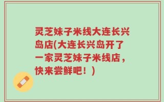 灵芝妹子米线大连长兴岛店(大连长兴岛开了一家灵芝妹子米线店，快来尝鲜吧！)