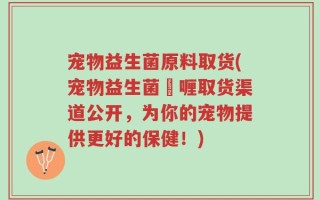 宠物益生菌原料取货(宠物益生菌啫喱取货渠道公开，为你的宠物提供更好的保健！)