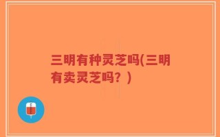 三明有种灵芝吗(三明有卖灵芝吗？)