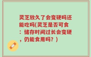 灵芝放久了会变硬吗还能吃吗(灵芝是否可食：储存时间过长会变硬，仍能食用吗？)