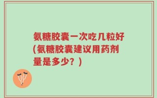 氨糖胶囊一次吃几粒好(氨糖胶囊建议用药剂量是多少？)