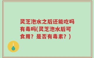 灵芝泡水之后还能吃吗有毒吗(灵芝泡水后可食用？是否有毒素？)