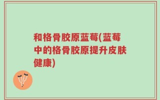 和格骨胶原蓝莓(蓝莓中的格骨胶原提升皮肤健康)
