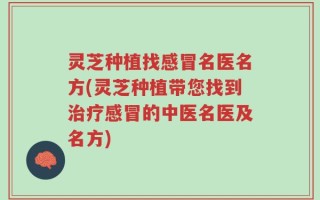 灵芝种植找感冒名医名方(灵芝种植带您找到治疗感冒的中医名医及名方)