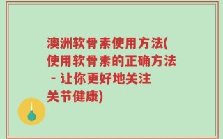 澳洲软骨素使用方法(使用软骨素的正确方法 - 让你更好地关注关节健康)