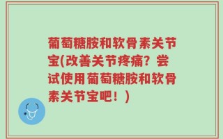 葡萄糖胺和软骨素关节宝(改善关节疼痛？尝试使用葡萄糖胺和软骨素关节宝吧！)