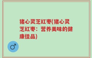 猪心灵芝红枣(猪心灵芝红枣：营养美味的健康佳品)