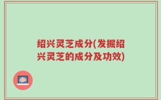 绍兴灵芝成分(发掘绍兴灵芝的成分及功效)