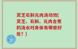 灵芝石斛元肉汤功效(灵芝、石斛、元肉合煮的汤水对身体有哪些好处？)
