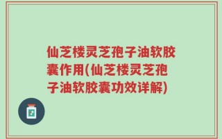 仙芝楼灵芝孢子油软胶囊作用(仙芝楼灵芝孢子油软胶囊功效详解)