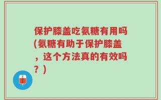 保护膝盖吃氨糖有用吗(氨糖有助于保护膝盖，这个方法真的有效吗？)