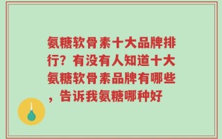 氨糖软骨素十大品牌排行？有没有人知道十大氨糖软骨素品牌有哪些，告诉我氨糖哪种好