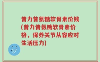 普力普氨糖软骨素价钱(普力普氨糖软骨素价格，保养关节从容应对生活压力)