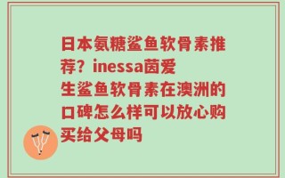 日本氨糖鲨鱼软骨素推荐？inessa茵爱生鲨鱼软骨素在澳洲的口碑怎么样可以放心购买给父母吗