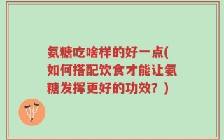 氨糖吃啥样的好一点(如何搭配饮食才能让氨糖发挥更好的功效？)