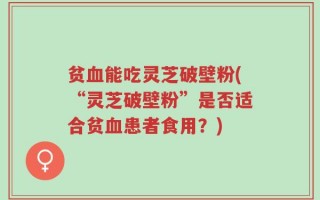贫血能吃灵芝破壁粉(“灵芝破壁粉”是否适合贫血患者食用？)