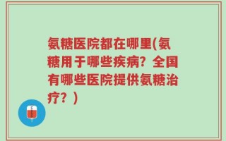 氨糖医院都在哪里(氨糖用于哪些疾病？全国有哪些医院提供氨糖治疗？)