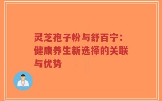 灵芝孢子粉与舒百宁：健康养生新选择的关联与优势