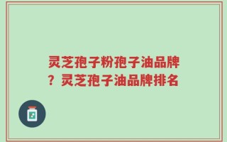灵芝孢子粉孢子油品牌？灵芝孢子油品牌排名