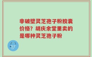 非破壁灵芝孢子粉胶囊价格？胡庆余堂里卖的是哪种灵芝孢子粉